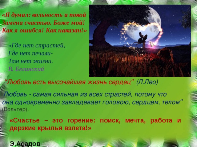 «Я думал: вольность и покой  Замена счастью. Боже мой!  Как я ошибся! Как наказан!» «Где нет страстей, Где нет печали- Там нет жизни. В. Белинский  “ Любовь есть высочайшая жизнь сердец ” (Л.Лео) “ Любовь - самая сильная из всех страстей, потому что она одновременно завладевает головою, сердцем, телом ” (Вольтер). «Счастье – это горение: поиск, мечта, работа и дерзкие крылья взлета!»  Э.Асадов 