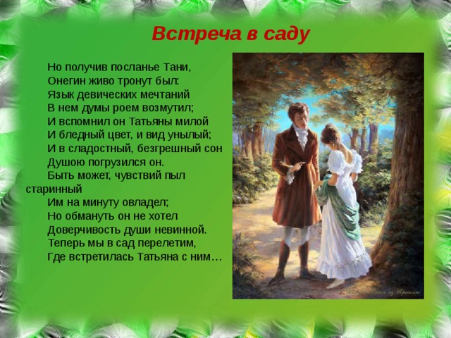 Встреча в саду Но получив посланье Тани, Онегин живо тронут был: Язык девических мечтаний В нем думы роем возмутил; И вспомнил он Татьяны милой И бледный цвет, и вид унылый; И в сладостный, безгрешный сон Душою погрузился он. Быть может, чувствий пыл старинный Им на минуту овладел; Но обмануть он не хотел Доверчивость души невинной. Теперь мы в сад перелетим, Где встретилась Татьяна с ним… 