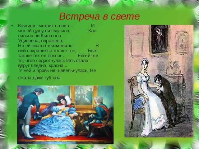 Встреча в свете Княгиня смотрит на него... И что ей душу ни смутило, Как сильно ни была она Удивлена, поражена, Но ей ничто не изменило: В ней сохранился тот же тон, Был так же тих ее поклон. Ей-ей! не то, чтоб содрогнулась Иль стала вдруг бледна, красна... У ней и бровь не шевельнулась; Не сжала даже губ она.  