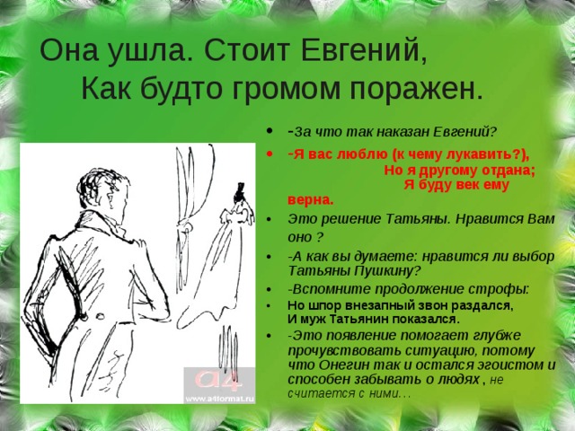 Она ушла. Стоит Евгений, Как будто громом поражен. - За что так наказан Евгений? - Я вас люблю (к чему лукавить?), Но я другому отдана; Я буду век ему верна. Это решение Татьяны. Нравится Вам оно ?  -А как вы думаете: нравится ли выбор Татьяны Пушкину? -Вспомните продолжение строфы: Но шпор внезапный звон раздался, И муж Татьянин показался. - Это появление помогает глубже прочувствовать ситуацию, потому что Онегин так и остался эгоистом и способен забывать о людях , не считается с ними… 