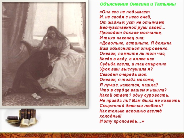 Объяснение Онегина и Татьяны «Она его не подымает И, не сводя с него очей, От жадных уст не отымает Бесчувственной руки своей… Проходит долгое молчанье, И тихо наконец она: «Довольно, встаньте. Я должна Вам объясниться откровенно. Онегин, помните ль тот час, Когда в саду, в аллее нас Судьба свела, и так смиренно Урок ваш выслушала я? Сегодня очередь моя. Онегин, я тогда моложе, Я лучше, кажется, нашла? Что в сердце вашем я нашла? Какой ответ? одну суровость. Не правда ль? Вам была не новость Смиренной девочки любовь? Как только вспомню взгляд холодный И эту проповедь…» 
