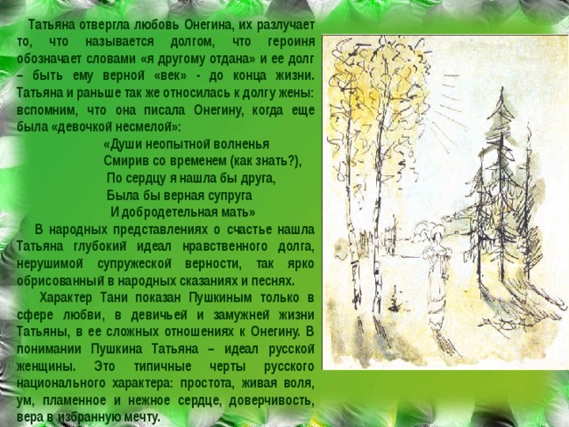  Татьяна отвергла любовь Онегина, их разлучает то, что называется долгом, что героиня обозначает словами «я другому отдана» и ее долг – быть ему верной «век» - до конца жизни. Татьяна и раньше так же относилась к долгу жены: вспомним, что она писала Онегину, когда еще была «девочкой несмелой»:  «Души неопытной волненья  Смирив со временем (как знать?),  По сердцу я нашла бы друга,  Была бы верная супруга  И добродетельная мать»  В народных представлениях о счастье нашла Татьяна глубокий идеал нравственного долга, нерушимой супружеской верности, так ярко обрисованный в народных сказаниях и песнях.  Характер Тани показан Пушкиным только в сфере любви, в девичьей и замужней жизни Татьяны, в ее сложных отношениях к Онегину. В понимании Пушкина Татьяна – идеал русской женщины. Это типичные черты русского национального характера: простота, живая воля, ум, пламенное и нежное сердце, доверчивость, вера в избранную мечту. 