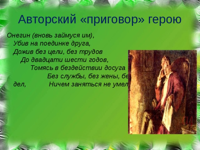 Авторский «приговор» герою Онегин (вновь займуся им), Убив на поединке друга, Дожив без цели, без трудов До двадцати шести годов, Томясь в бездействии досуга Без службы, без жены, без дел, Ничем заняться не умел. 