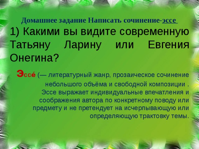     Домашнее задание Написать сочинение- эссе 1) Какими вы видите современную Татьяну Ларину или Евгения Онегина? э ссе́   (— литературный жанр, прозаическое сочинение небольшого объёма и свободной композиции . Эссе выражает индивидуальные впечатления и соображения автора по конкретному поводу или предмету и не претендует на исчерпывающую или определяющую трактовку темы. 