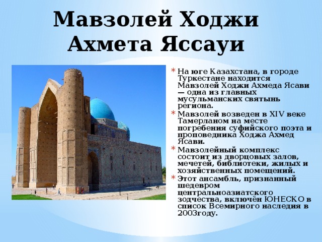 Мавзолей Ходжи Ахмета Яссауи   На юге Казахстана, в городе Туркестане находится Мавзолей Ходжи Ахмеда Ясави — одна из главных мусульманских святынь региона. Мавзолей возведен в XIV веке Тамерланом на месте погребения суфийского поэта и проповедника Ходжа Ахмед Ясави. Мавзолейный комплекс состоит из дворцовых залов, мечетей, библиотеки, жилых и хозяйственных помещений. Этот ансамбль, признанный шедевром центральноазиатского зодчества, включён ЮНЕСКО в список Всемирного наследия в 2003году. 
