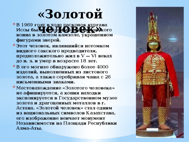 «Золотой человек» В 1969 году в ходе раскопок кургана Иссы были найдены останки сакского воина в золотом камзоле, украшенном фигурами зверей. Этот человек, являвшийся потомком видного сакского предводителя, предположительно жил в V — VI веках до н. э. и умер в возрасте 18 лет. В его могиле обнаружено более 4000 изделий, выполненных из листового золота, а также серебряная чаша с 26 письменными знаками. Местонахождение «Золотого человека» не афишируется, а копия находки экспонируется в Государственном музее золота и драгоценных металлов в г. Астана. «Золотой человек» стал одним из национальных символов Казахстана, его изображение венчает монумент Независимости на Площади Республики Алма-Аты. 