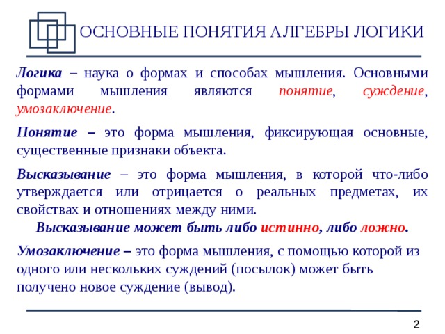 ОСНОВНЫЕ ПОНЯТИЯ АЛГЕБРЫ ЛОГИКИ Логика – наука о формах и способах мышления. Основными формами мышления являются понятие , суждение , умозаключение . Понятие – это форма мышления, фиксирующая основные, существенные признаки объекта. Высказывание – это форма мышления, в которой что-либо утверждается или отрицается о реальных предметах, их свойствах и отношениях между ними. Высказывание может быть либо истинно , либо ложно .  Умозаключение – это форма мышления, с помощью которой из одного или нескольких суждений (посылок) может быть получено новое суждение (вывод).  