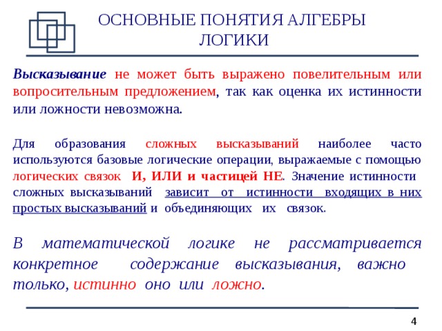 ОСНОВНЫЕ ПОНЯТИЯ АЛГЕБРЫ  ЛОГИКИ Высказывание  не может быть выражено повелительным или вопросительным предложением , так как оценка их истинности или ложности невозможна. Для образования сложных высказываний наиболее часто используются базовые логические операции, выражаемые с помощью логических связок И, ИЛИ и частицей НЕ . Значение истинности сложных высказываний зависит от истинности входящих в них простых высказываний и объединяющих их связок. В математической логике не рассматривается конкретное содержание высказывания, важно только, истинно оно или ложно .   