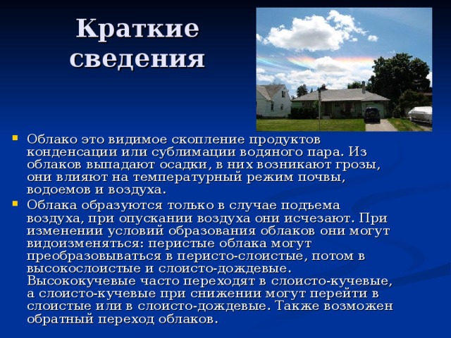 Краткие сведения Облако это видимое скопление продуктов конденсации или сублимации водяного пара. Из облаков выпадают осадки, в них возникают грозы, они влияют на температурный режим почвы, водоемов и воздуха. Облака образуются только в случае подъема воздуха, при опускании воздуха они исчезают. При изменении условий образования облаков они могут видоизменяться: перистые облака могут преобразовываться в перисто-слоистые, потом в высокослоистые и слоисто-дождевые. Высококучевые часто переходят в слоисто-кучевые, а слоисто-кучевые при снижении могут перейти в слоистые или в слоисто-дождевые. Также возможен обратный переход облаков. 