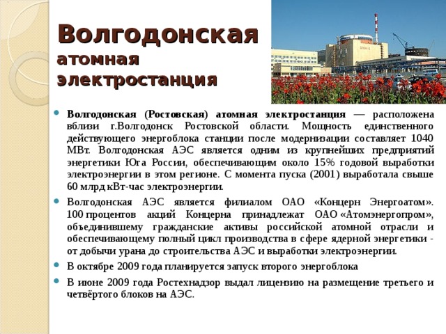 Волгодонская атомная электростанция Волгодонская (Ростовская) атомная электростанция — расположена вблизи г.Волгодонск Ростовской области. Мощность единственного действующего энергоблока станции после модернизации составляет 1040 МВт. Волгодонская АЭС является одним из крупнейших предприятий энергетики Юга России, обеспечивающим около 15% годовой выработки электроэнергии в этом регионе. С момента пуска (2001) выработала свыше 60 млрд кВт-час электроэнергии. Волгодонская АЭС является филиалом ОАО «Концерн Энергоатом». 100 процентов акций Концерна принадлежат ОАО «Атомэнергопром», объединившему гражданские активы российской атомной отрасли и обеспечивающему полный цикл производства в сфере ядерной энергетики - от добычи урана до строительства АЭС и выработки электроэнергии. В октябре 2009 года планируется запуск второго энергоблока В июне 2009 года Ростехнадзор выдал лицензию на размещение третьего и четвёртого блоков на АЭС. 
