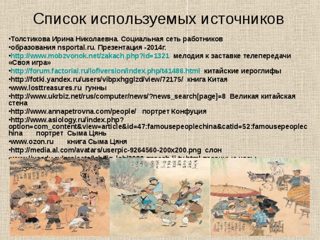 Список используемых источников  Толстикова Ирина Николаевна. Социальная сеть работников образования nsportal.ru. Презентация -2014г. http://www.mobzvonok.net/zakach.php?id=1321 мелодия к заставке телепередачи «Своя игра» http://forum.factorial.ru/lofiversion/index.php/t41486.html китайские иероглифы http://fotki.yandex.ru/users/vibpxhgglzd/view/72175/ книга Китая www.losttreasures.ru гунны http://www.ukrbiz.net/rus/computer/news/?news_search[page]=8 Великая китайская стена http://www.annapetrovna.com/people/ портрет Конфуция http://www.asiology.ru/index.php?option=com_content&view=article&id=47:famousepeoplechina&catid=52:famousepeoplechina портрет Сыма Цянь www.ozon.ru книга Сыма Цяня http://media.al.com/avatars/userpic-9264560-200x200.png слон www.liveedu.ru/projects/lab/fiz_lab/3980-znaesh-li-ty.html песочные часы  