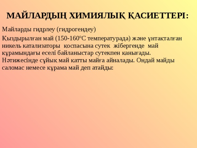 МАЙЛАРДЫҢ ХИМИЯЛЫҚ ҚАСИЕТТЕРІ: Майларды гидрлеу (гидрогендеу) Қыздырылған май (150-160 º С температурада) және ұнтақталған никель катализаторы қоспасына сутек жібергенде май құрамындағы еселі байланыстар сутекпен қанығады. Нәтижесінде сұйық май қатты майға айналады. Ондай майды саломас немесе құрама май деп атайды: 