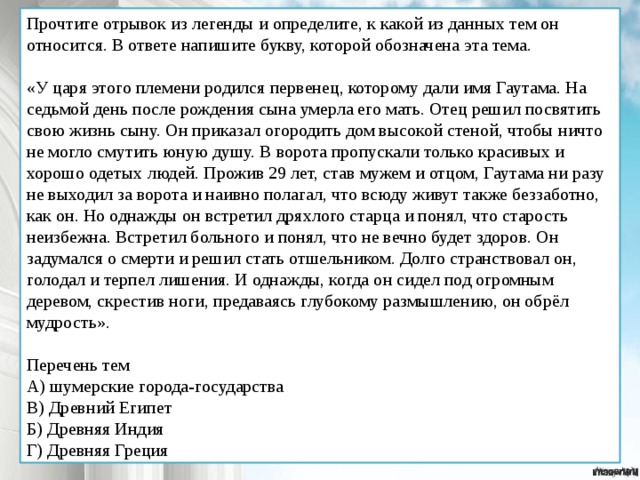 Прочтите отрывок из легенды и определите, к какой из данных тем он относится. В ответе напишите букву, которой обозначена эта тема. «У царя этого племени родился первенец, которому дали имя Гаутама. На седьмой день после рождения сына умерла его мать. Отец решил посвятить свою жизнь сыну. Он приказал огородить дом высокой стеной, чтобы ничто не могло смутить юную душу. В ворота пропускали только красивых и хорошо одетых людей. Прожив 29 лет, став мужем и отцом, Гаутама ни разу не выходил за ворота и наивно полагал, что всюду живут также беззаботно, как он. Но однажды он встретил дряхлого старца и понял, что старость неизбежна. Встретил больного и понял, что не вечно будет здоров. Он задумался о смерти и решил стать отшельником. Долго странствовал он, голодал и терпел лишения. И однажды, когда он сидел под огромным деревом, скрестив ноги, предаваясь глубокому размышлению, он обрёл мудрость». Перечень тем А) шумерские города-государства В) Древний Египет Б) Древняя Индия Г) Древняя Греция 