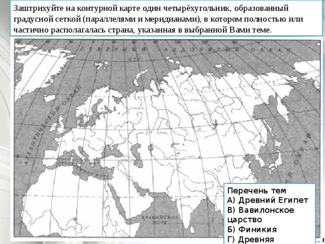 Заштрихуйте на контурной карте один четырёхугольник, образованный градусной сеткой (параллелями и меридианами), в котором полностью или частично располагалась страна, указанная в выбранной Вами теме. Перечень тем А) Древний Египет В) Вавилонское царство Б) Финикия Г) Древняя Палестина 