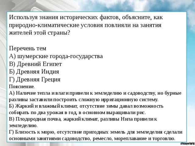 Используя знания исторических фактов, объясните, как природно-климатические условия повлияли на занятия жителей этой страны? Перечень тем А) шумерские города-государства В) Древний Египет Б) Древняя Индия Г) Древняя Греция Пояснение. А) Наличие тепла и влаги привели к земледелию и садоводству, но бурные разливы заставили построить сложную ирригационную систему. Б) Жаркий и влажный климат, отсутствие зимы давал возможность собирать по два урожая в год, в основном выращивали рис. В) Плодородная почва, жаркий климат, разливы Нила привели к земледелию. Г) Близость к морю, отсутствие пригодных земель для земледелия сделали основными занятиями садоводство, ремесло, мореплавание и торговлю. 