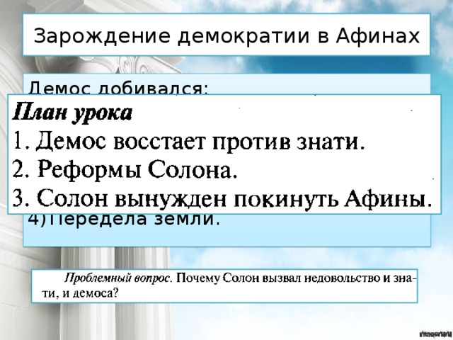 Зарождение демократии в Афинах Демос добивался: Отмены долгового рабства; Права участвовать в управлении страной; Отмены жестких законов Драконта; Передела земли. 