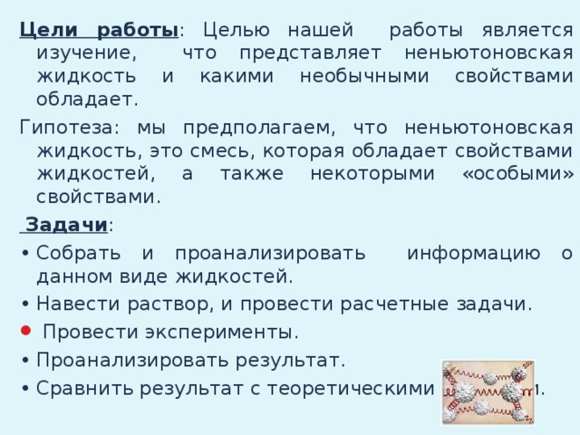 Цели работы : Целью нашей работы является изучение, что представляет неньютоновская жидкость и какими необычными свойствами обладает. Гипотеза: мы предполагаем, что неньютоновская жидкость, это смесь, которая обладает свойствами жидкостей, а также некоторыми «особыми» свойствами.  Задачи : •  Собрать и проанализировать информацию о данном виде жидкостей. •  Навести раствор, и провести расчетные задачи.  Провести эксперименты. •  Проанализировать результат. •  Сравнить результат с теоретическими знаниями.