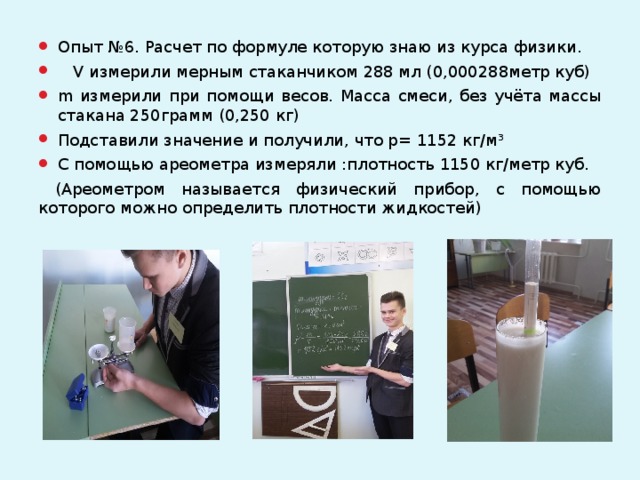 Опыт №6. Расчет по формуле которую знаю из курса физики.  V измерили мерным стаканчиком 288 мл (0,000288метр куб) m измерили при помощи весов. Масса смеси, без учёта массы стакана 250грамм (0,250 кг) Подставили значение и получили, что р= 1152 кг/м³ С помощью ареометра измеряли :плотность 1150 кг/метр куб.