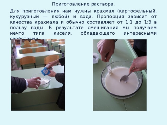 Приготовление раствора. Для приготовления нам нужны крахмал (картофельный, кукурузный — любой) и вода. Пропорция зависит от качества крахмала и обычно составляет от 1:1 до 1:3 в пользу воды. В результате смешивания мы получаем нечто типа киселя, обладающего интересными свойствами