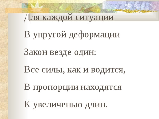 Для каждой ситуации В упругой деформации Закон везде один: Все силы, как и водится, В пропорции находятся К увеличенью длин. Для каждой ситуации В упругой деформации Закон везде один: Все силы, как и водится, В пропорции находятся К увеличенью длин. 