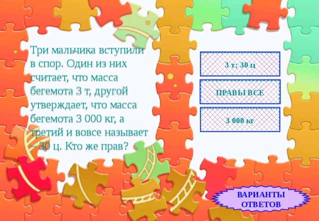Три мальчика вступили  в спор. Один из них считает, что масса бегемота 3 т, другой утверждает, что масса бегемота 3 000 кг, а третий и вовсе называет – 30 ц. Кто же прав? 3 т; 30 ц ПРАВЫ ВСЕ 3 000 кг ВАРИАНТЫ ОТВЕТОВ 