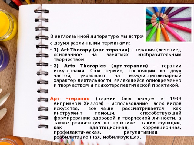 В англоязычной литературе мы встречаемся с двумя различными терминами: 1) Art Therapy (арт-терапия) - терапия (лечение), основанное на занятиях изобразительным творчеством; 2) Arts Therapies (арт-терапии) – терапии искусствами. Сам термин, состоящий из двух частей, указывает на междисциплинарный характер деятельности, являющейся одновременно и творчеством и психотерапевтической практикой. Арт –терапия (термин был введен в 1938 Андрианом Хиллом) – использование всех видов искусства, все чаще рассматривается как инструмент помощи, способствующей формированию здоровой и творческой личности, а также реализация на практике таких функций, как адаптационная, коррекционная, профилактическая, регулятивная, реабилитационная, мобилизующая. 