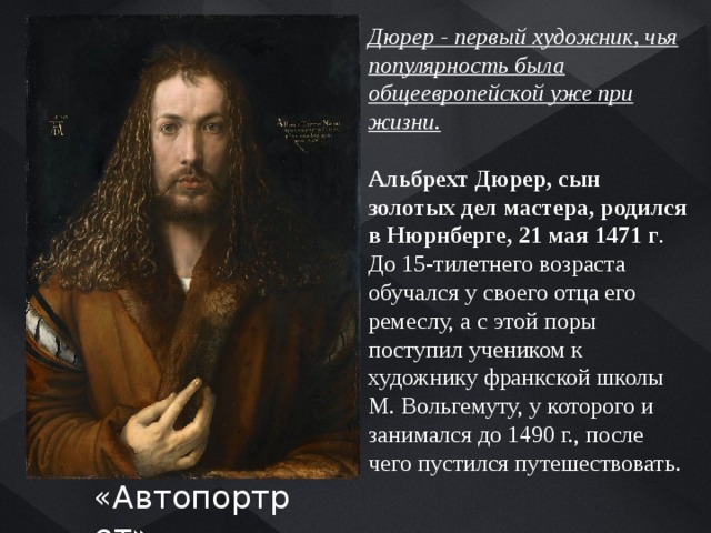 Дюрер - первый художник, чья популярность была общеевропейской уже при жизни.  Альбрехт Дюрер, сын золотых дел мастера, родился в Нюрнберге, 21 мая 1471 г .  До 15-тилетнего возраста обучался у своего отца его ремеслу, а с этой поры поступил учеником к художнику франкской школы М. Вольгемуту, у которого и занимался до 1490 г., после чего пустился путешествовать. «Автопортрет» 