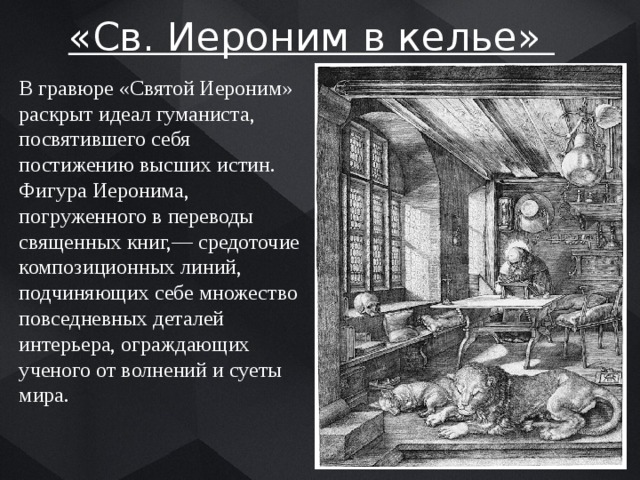 «Св. Иероним в келье» В гравюре «Святой Иероним» раскрыт идеал гуманиста, посвятившего себя постижению высших истин. Фигура Иеронима, погруженного в переводы священных книг,— средоточие композиционных линий, подчиняющих себе множество повседневных деталей интерьера, ограждающих ученого от волнений и суеты мира. 