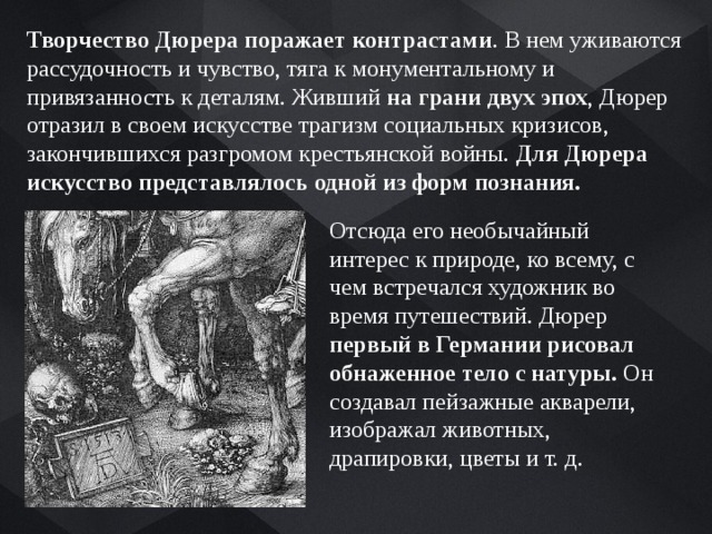 Творчество Дюрера поражает контрастами . В нем уживаются рассудочность и чувство, тяга к монументальному и привязанность к деталям. Живший на грани двух эпох , Дюрер отразил в своем искусстве трагизм социальных кризисов, закончившихся разгромом крестьянской войны. Для Дюрера искусство представлялось одной из форм познания. Отсюда его необычайный интерес к природе, ко всему, с чем встречался художник во время путешествий. Дюрер первый в Германии рисовал обнаженное тело с натуры. Он создавал пейзажные акварели, изображал животных, драпировки, цветы и т. д. 
