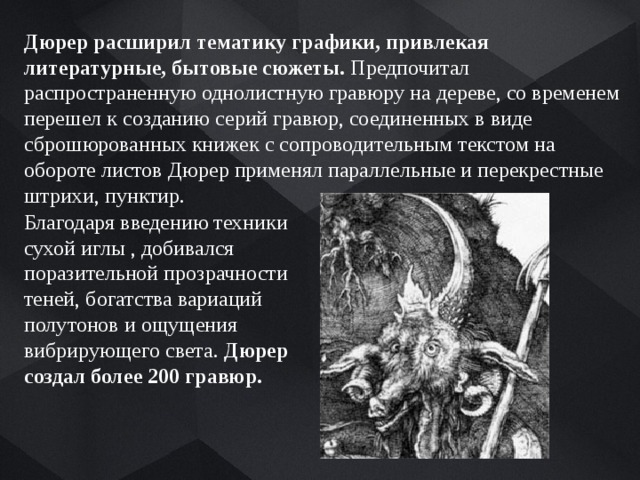 Дюрер расширил тематику графики, привлекая литературные, бытовые сюжеты. Предпочитал распространенную однолистную гравюру на дереве, со временем перешел к созданию серий гравюр, соединенных в виде сброшюрованных книжек с сопроводительным текстом на обороте листов Дюрер применял параллельные и перекрестные штрихи, пунктир. Благодаря введению техники сухой иглы , добивался поразительной прозрачности теней, богатства вариаций полутонов и ощущения вибрирующего света. Дюрер создал более 200 гравюр. 