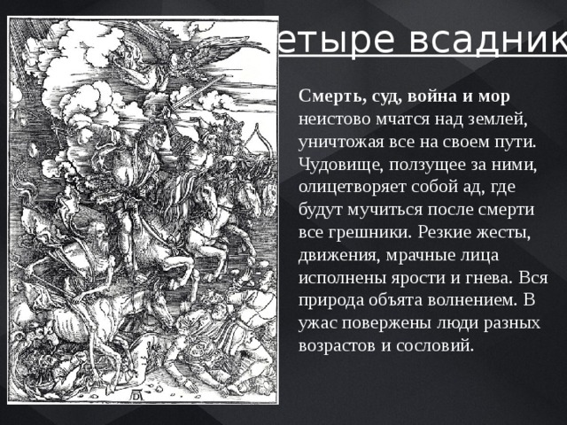 «Четыре всадника» Смерть, суд, война и мор неистово мчатся над землей, уничтожая все на своем пути. Чудовище, ползущее за ними, олицетворяет собой ад, где будут мучиться после смерти все грешники. Резкие жесты, движения, мрачные лица исполнены ярости и гнева. Вся природа объята волнением. В ужас повержены люди разных возрастов и сословий. 
