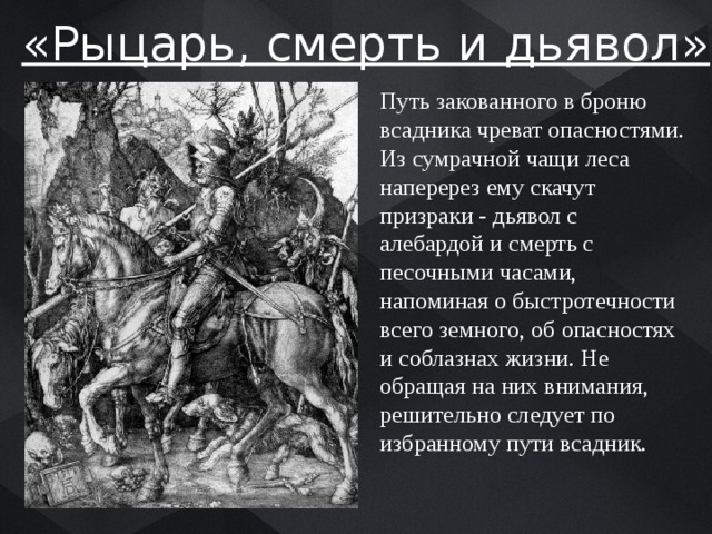 «Рыцарь, смерть и дьявол» Путь закованного в броню всадника чреват опасностями. Из сумрачной чащи леса наперерез ему скачут призраки - дьявол с алебардой и смерть с песочными часами, напоминая о быстротечности всего земного, об опасностях и соблазнах жизни. Не обращая на них внимания, решительно следует по избранному пути всадник. 