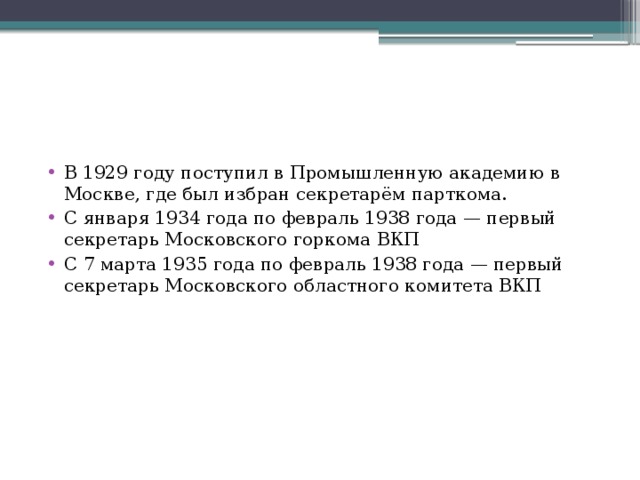 В 1929 году поступил в Промышленную академию в Москве, где был избран секретарём парткома. С января 1934 года по февраль 1938 года — первый секретарь Московского горкома ВКП С 7 марта 1935 года по февраль 1938 года — первый секретарь Московского областного комитета ВКП 