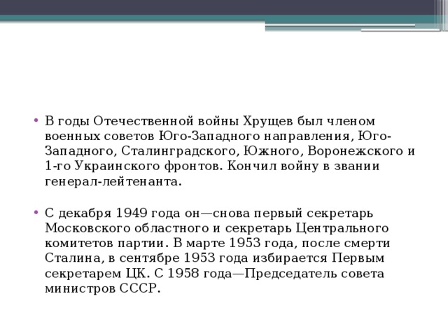 В годы Отечественной войны Хрущев был членом военных советов Юго-Западного направления, Юго-Западного, Сталинградского, Южного, Воронежского и 1-го Украинского фронтов. Кончил войну в звании генерал-лейтенанта.   С декабря 1949 года он—снова первый секретарь Московского областного и секретарь Центрального комитетов партии. В марте 1953 года, после смерти Сталина, в сентябре 1953 года избирается Первым секретарем ЦК. С 1958 года—Председатель совета министров СССР. 