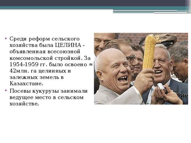 Среди реформ сельского хозяйства была ЦЕЛИНА - объявленная всесоюзной комсомольской стройкой. За 1954-1959 гг. было освоено ≈ 42млн. га целинных и залежных земель в Казахстане. Посевы кукурузы занимали ведущее место в сельском хозяйстве. 