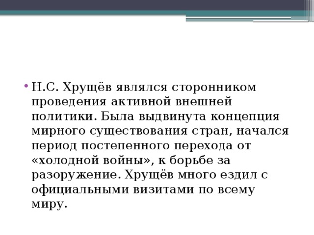 Н.С. Хрущёв являлся сторонником проведения активной внешней политики. Была выдвинута концепция мирного существования стран, начался период постепенного перехода от «холодной войны», к борьбе за разоружение. Хрущёв много ездил с официальными визитами по всему миру. 
