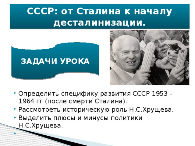 СССР: от Сталина к началу десталинизации. ЗАДАЧИ УРОКА Определить специфику развития СССР 1953 – 1964 гг (после смерти Сталина). Рассмотреть историческую роль Н.С.Хрущева. Выделить плюсы и минусы политики Н.С.Хрущева.   