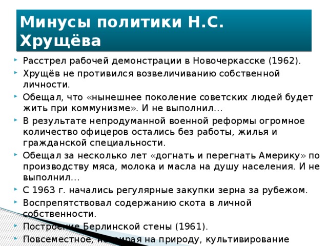 Минусы политики Н.С. Хрущёва Расстрел рабочей демонстрации в Новочеркасске (1962). Хрущёв не противился возвеличиванию собственной личности. Обещал, что «нынешнее поколение советских людей будет жить при коммунизме». И не выполнил… В результате непродуманной военной реформы огромное количество офицеров остались без работы, жилья и гражданской специальности. Обещал за несколько лет «догнать и перегнать Америку» по производству мяса, молока и масла на душу населения. И не выполнил… С 1963 г. начались регулярные закупки зерна за рубежом. Воспрепятствовал содержанию скота в личной собственности. Построение Берлинской стены (1961). Повсеместное, невзирая на природу, культивирование кукурузы. Борьба с «нездоровыми явлениями в искусстве». 