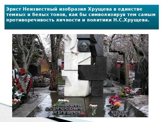 Эрнст Неизвестный изобразил Хрущева в единстве темных и белых тонов, как бы символизируя тем самым противоречивость личности и политики Н.С.Хрущева.   