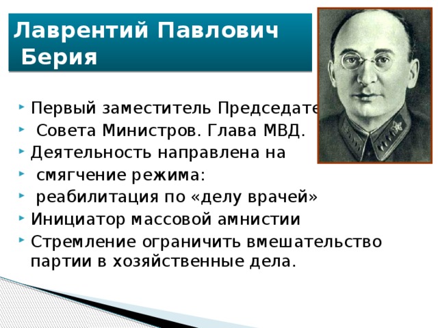 Лаврентий Павлович  Берия Первый заместитель Председателя  Совета Министров. Глава МВД. Деятельность направлена на  смягчение режима:  реабилитация по «делу врачей» Инициатор массовой амнистии Стремление ограничить вмешательство партии в хозяйственные дела. 