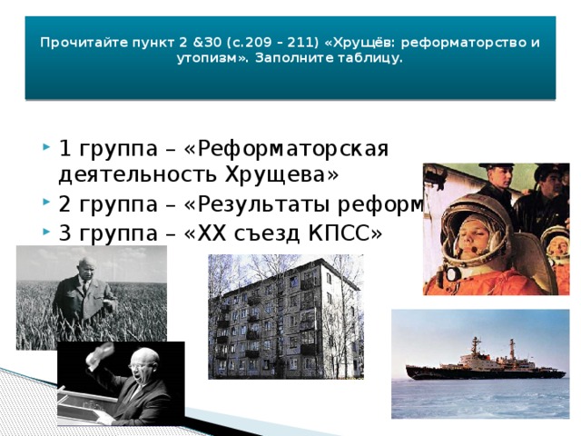  Прочитайте пункт 2 &30 (с.209 – 211) «Хрущёв: реформаторство и утопизм». Заполните таблицу.      1 группа – «Реформаторская деятельность Хрущева» 2 группа – «Результаты реформ» 3 группа – «XX съезд КПСС» 