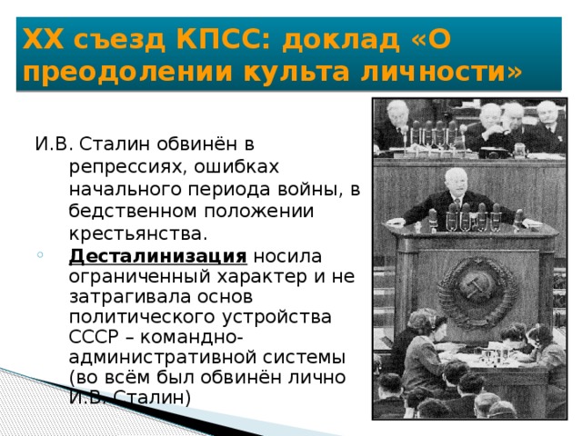 XX съезд КПСС: доклад «О преодолении культа личности» И.В. Сталин обвинён в репрессиях, ошибках начального периода войны, в бедственном положении крестьянства. Десталинизация носила ограниченный характер и не затрагивала основ политического устройства СССР – командно-административной системы (во всём был обвинён лично И.В. Сталин) Десталинизация носила ограниченный характер и не затрагивала основ политического устройства СССР – командно-административной системы (во всём был обвинён лично И.В. Сталин) 