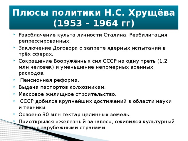 Плюсы политики Н.С. Хрущёва (1953 – 1964 гг) Разоблачение культа личности Сталина. Реабилитация репрессированных. Заключение Договора о запрете ядерных испытаний в трёх сферах. Сокращение Вооружённых сил СССР на одну треть (1,2 млн человек) и уменьшение непомерных военных расходов.  Пенсионная реформа. Выдача паспортов колхозникам. Массовое жилищное строительство.  СССР добился крупнейших достижений в области науки и техники. Освоено 30 млн гектар целинных земель. Приоткрылся «железный занавес», оживился культурный обмен с зарубежными странами. 