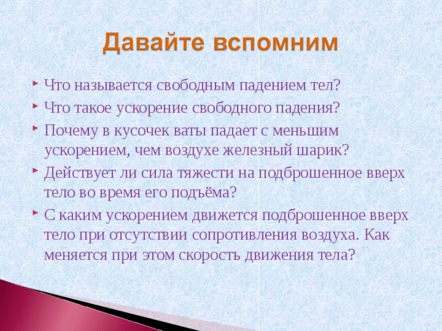 Что называется свободным падением тел? Что такое ускорение свободного падения? Почему в кусочек ваты падает с меньшим ускорением, чем воздухе железный шарик? Действует ли сила тяжести на подброшенное вверх тело во время его подъёма? С каким ускорением движется подброшенное вверх тело при отсутствии сопротивления воздуха. Как меняется при этом скорость движения тела? 