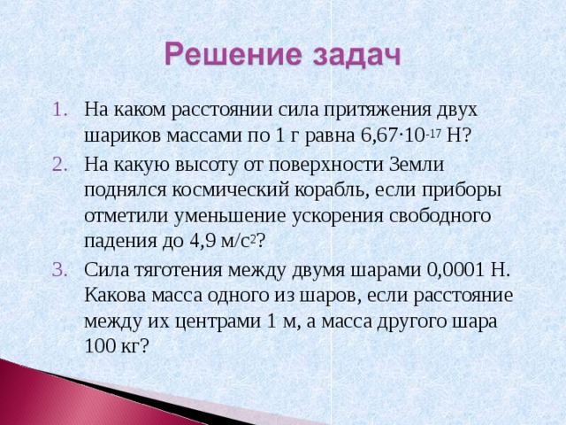 На каком расстоянии сила притяжения двух шариков массами по 1 г равна 6,67 ∙ 10 -17 Н? На какую высоту от поверхности Земли поднялся космический корабль, если приборы отметили уменьшение ускорения свободного падения до 4,9 м/с 2 ? Сила тяготения между двумя шарами 0,0001 Н. Какова масса одного из шаров, если расстояние между их центрами 1 м, а масса другого шара 100 кг? 
