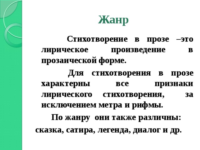 Жанр   Стихотворение в прозе –это лирическое произведение в прозаической форме.   Для стихотворения в прозе характерны все признаки лирического стихотворения, за исключением метра и рифмы.   По жанру они также различны: сказка, сатира, легенда, диалог и др.