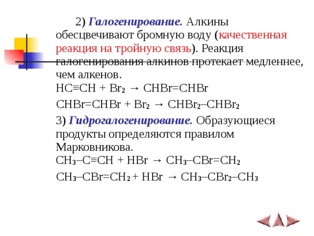   2) Галогенирование. Алкины обесцвечивают бромную воду ( качественная реакция на тройную связь ). Реакция галогенирования алкинов протекает медленнее, чем алкенов.  HC ≡ CH + Br 2  →  CHBr=CHBr  CHBr=CHBr + Br 2  → CHBr 2 –CHBr 2   3) Гидрогалогенирование. Образующиеся продукты определяются правилом Марковникова.  CH 3 –C ≡ CH + HBr → CH 3 –CBr=CH 2     CH 3 –CBr=CH 2 + HBr → CH 3 –CBr 2 –CH 3    