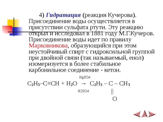   4)  Гидратация (реакция Кучерова). Присоединение воды осуществляется в присутствии сульфата ртути. Эту реакцию открыл и исследовал в 1881 году М.Г.Кучеров.  Присоединение воды идет по правилу Марковникова , образующийся при этом неустойчивый спирт с гидроксильной группой при двойной связи (так называемый, енол) изомеризуется в более стабильное карбонильное соединение - кетон.   HgSO4  C 2 H 5 –C ≡ CH + H 2 O   →   C 2 H 5 – C – CH 3  H2SO4   ||  O 