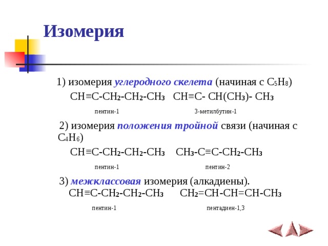 Изомерия  1) изомерия углеродного скелета (начиная с C 5 H 8 )  CH ≡C-CH 2 -CH 2 -CH 3 CH≡C- CH(CH 3 )- CH 3  пентин-1  3-метилбутин-1   2) изомерия положения тройной связи (начиная с C 4 H 6 )  CH ≡C-CH 2 -CH 2 -CH 3  CH 3 - C≡C-CH 2 -CH 3  пентин-1  пентин-2  3) межклассовая изомерия (алкадиены).  CH ≡C-CH 2 -CH 2 -CH 3 CH 2 =CH-CH=CH-CH 3  пентин-1  пентадиен-1,3 