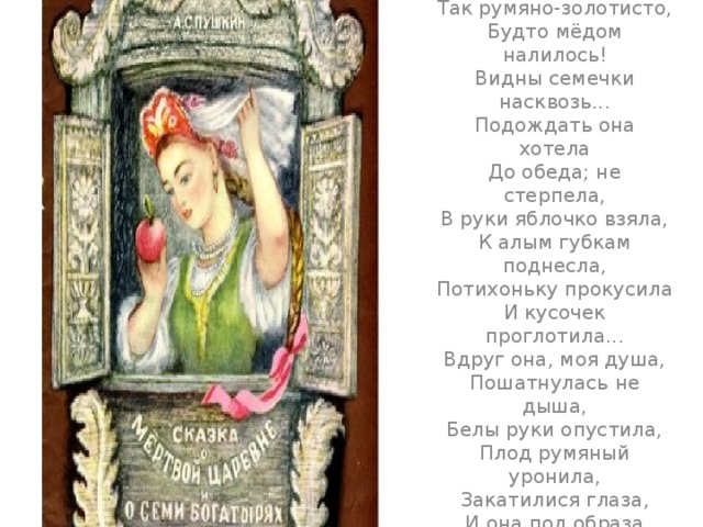 а глядела  Всё на яблоко. Оно  Соку спелого полно,  Так свежо и так душисто,  Так румяно-золотисто,  Будто мёдом налилось!  Видны семечки насквозь...  Подождать она хотела  До обеда; не стерпела,  В руки яблочко взяла,  К алым губкам поднесла,  Потихоньку прокусила  И кусочек проглотила...  Вдруг она, моя душа,  Пошатнулась не дыша,  Белы руки опустила,  Плод румяный уронила,  Закатилися глаза,  И она под образа  Головой на лавку пала  И тиха, недвижна стала...   